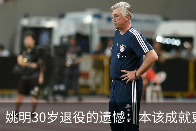 姚明30岁退役的遗憾：本该成就更伟大的篮球传奇